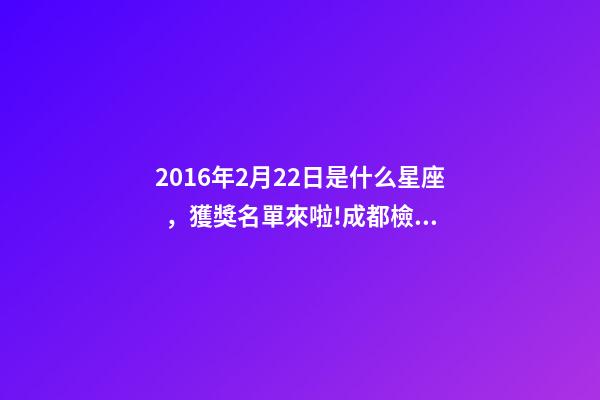 2016年2月22日是什么星座，獲獎名單來啦!成都檢察拿下2個獎項!